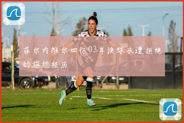 菲尔内维尔回忆03年换球衣遭拒绝的尴尬经历