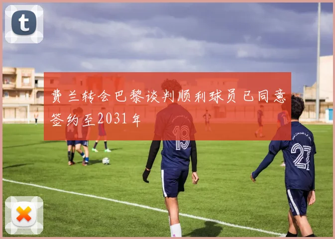费兰转会巴黎谈判顺利球员已同意签约至2031年