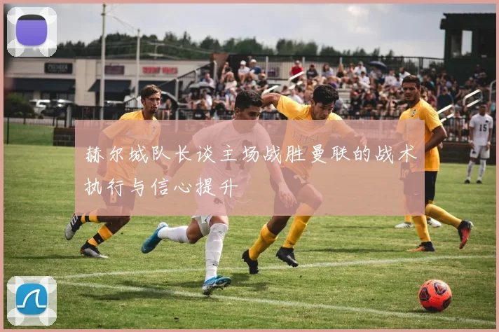 赫尔城队长谈主场战胜曼联的战术执行与信心提升