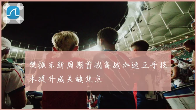 樊振东新周期首战备战加速正手技术提升成关键焦点