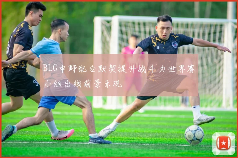BLG中野配合默契提升战斗力世界赛小组出线前景乐观