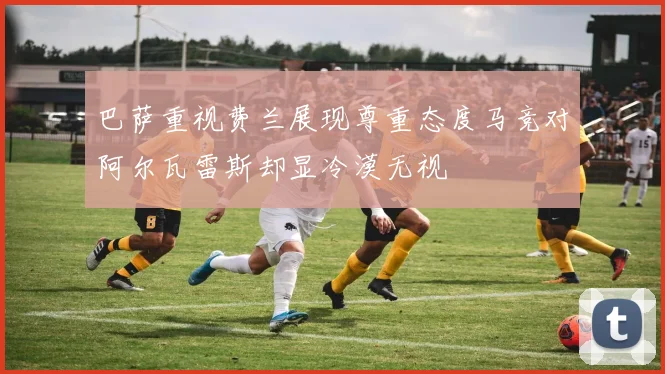 巴萨重视费兰展现尊重态度马竞对阿尔瓦雷斯却显冷漠无视
