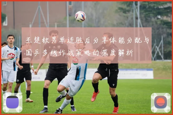 王楚钦男单连胜后分享体能分配与国乒多线作战策略的深度解析