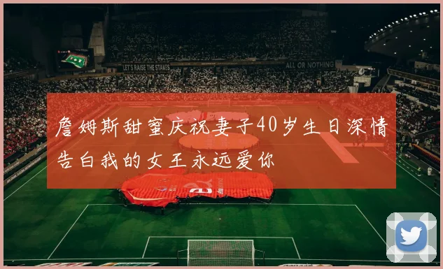 詹姆斯甜蜜庆祝妻子40岁生日深情告白我的女王永远爱你