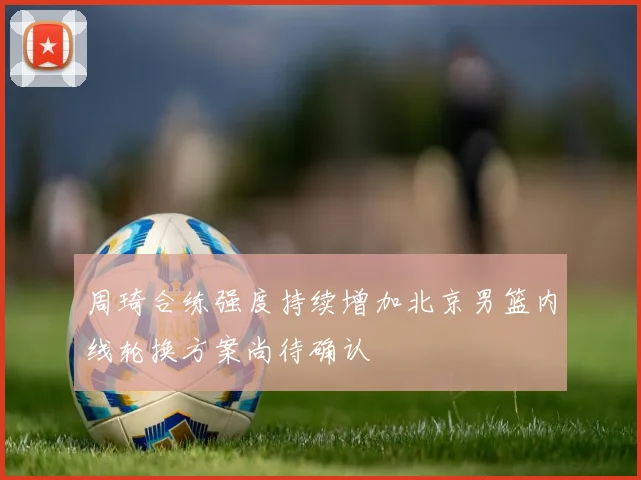 周琦合练强度持续增加北京男篮内线轮换方案尚待确认