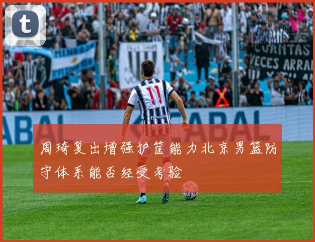 周琦复出增强护筐能力北京男篮防守体系能否经受考验