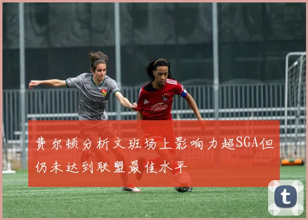 费尔顿分析文班场上影响力超SGA但仍未达到联盟最佳水平